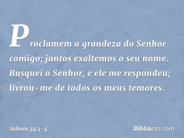 Proclamem a grandeza do Senhor comigo;
juntos exaltemos o seu nome. Busquei o Senhor, e ele me respondeu;
livrou-me de todos os meus temores. -- Salmo 34:3-4