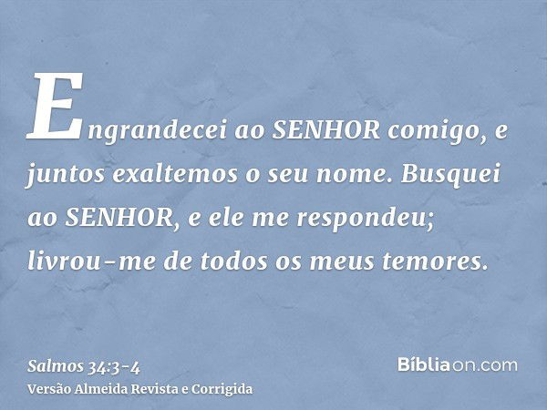 Engrandecei ao SENHOR comigo, e juntos exaltemos o seu nome.Busquei ao SENHOR, e ele me respondeu; livrou-me de todos os meus temores.