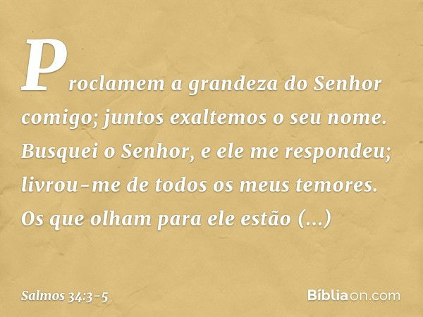 Proclamem a grandeza do Senhor comigo;
juntos exaltemos o seu nome. Busquei o Senhor, e ele me respondeu;
livrou-me de todos os meus temores. Os que olham para 