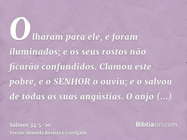 Olharam para ele, e foram iluminados; e os seus rostos não ficarão confundidos.Clamou este pobre, e o SENHOR o ouviu; e o salvou de todas as suas angústias.O an