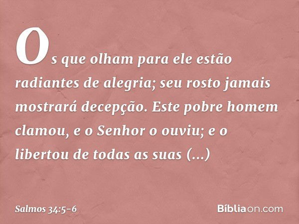 Os que olham para ele
estão radiantes de alegria;
seu rosto jamais mostrará decepção. Este pobre homem clamou,
e o Senhor o ouviu;
e o libertou de todas as suas