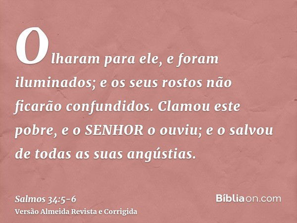 Olharam para ele, e foram iluminados; e os seus rostos não ficarão confundidos.Clamou este pobre, e o SENHOR o ouviu; e o salvou de todas as suas angústias.