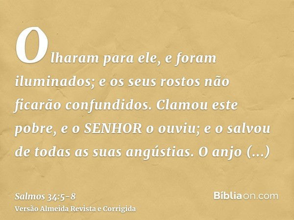 Olharam para ele, e foram iluminados; e os seus rostos não ficarão confundidos.Clamou este pobre, e o SENHOR o ouviu; e o salvou de todas as suas angústias.O an