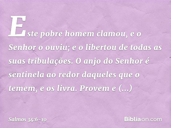 Este pobre homem clamou,
e o Senhor o ouviu;
e o libertou de todas as suas tribulações. O anjo do Senhor é sentinela ao redor
daqueles que o temem,
e os livra. 