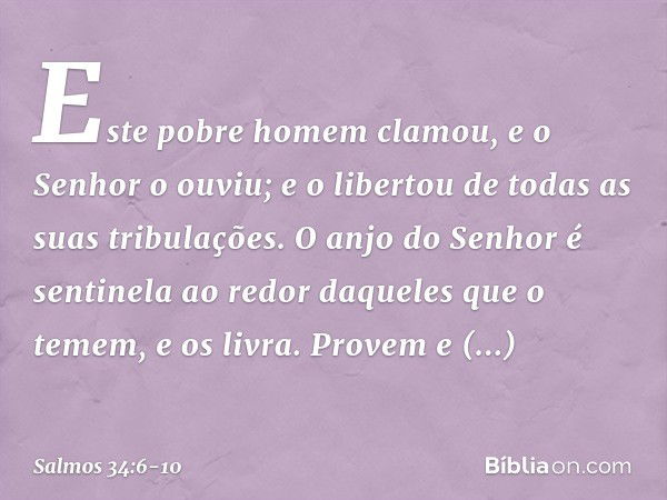 Este pobre homem clamou,
e o Senhor o ouviu;
e o libertou de todas as suas tribulações. O anjo do Senhor é sentinela ao redor
daqueles que o temem,
e os livra. 