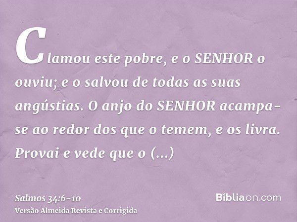 Clamou este pobre, e o SENHOR o ouviu; e o salvou de todas as suas angústias.O anjo do SENHOR acampa-se ao redor dos que o temem, e os livra.Provai e vede que o