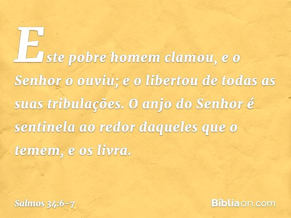 Este pobre homem clamou,
e o Senhor o ouviu;
e o libertou de todas as suas tribulações. O anjo do Senhor é sentinela ao redor
daqueles que o temem,
e os livra. 