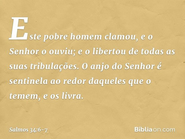 Este pobre homem clamou,
e o Senhor o ouviu;
e o libertou de todas as suas tribulações. O anjo do Senhor é sentinela ao redor
daqueles que o temem,
e os livra. 