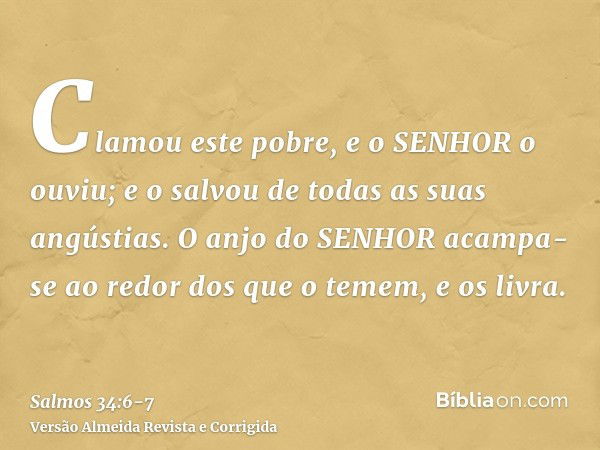 Clamou este pobre, e o SENHOR o ouviu; e o salvou de todas as suas angústias.O anjo do SENHOR acampa-se ao redor dos que o temem, e os livra.