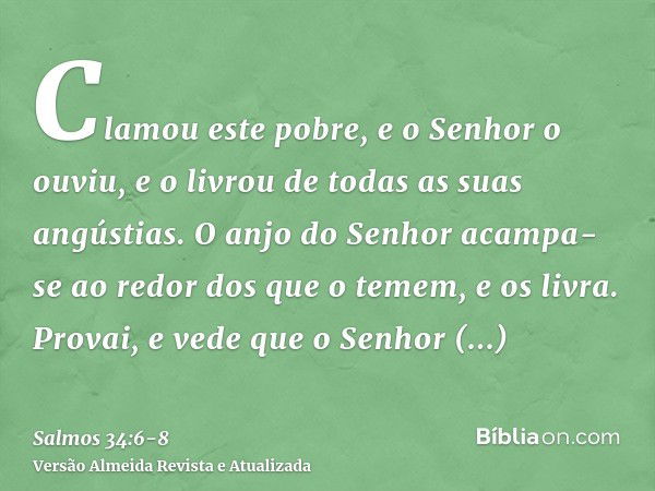 Clamou este pobre, e o Senhor o ouviu, e o livrou de todas as suas angústias.O anjo do Senhor acampa-se ao redor dos que o temem, e os livra.Provai, e vede que 