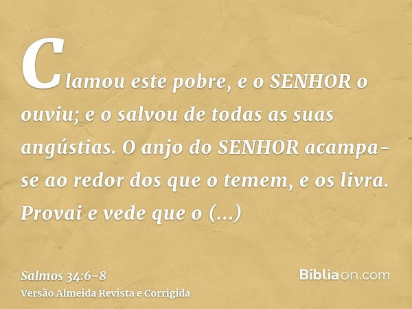 Clamou este pobre, e o SENHOR o ouviu; e o salvou de todas as suas angústias.O anjo do SENHOR acampa-se ao redor dos que o temem, e os livra.Provai e vede que o