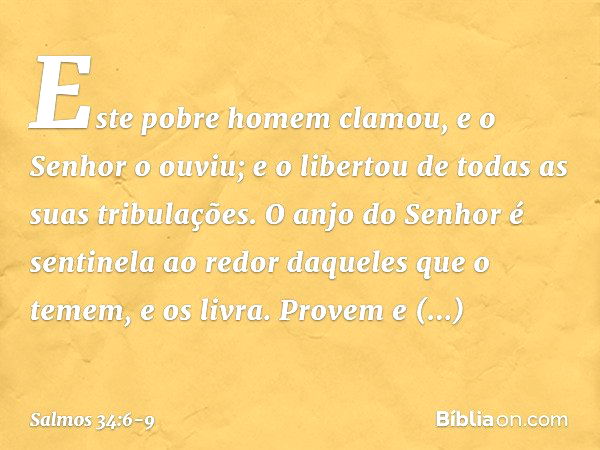 Este pobre homem clamou,
e o Senhor o ouviu;
e o libertou de todas as suas tribulações. O anjo do Senhor é sentinela ao redor
daqueles que o temem,
e os livra. 