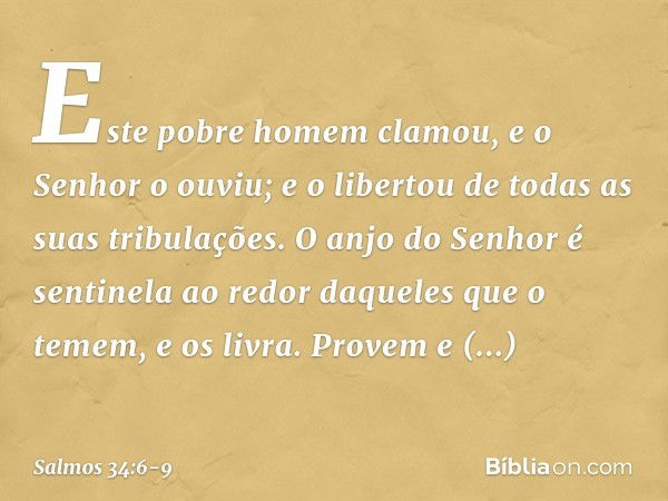 Este pobre homem clamou,
e o Senhor o ouviu;
e o libertou de todas as suas tribulações. O anjo do Senhor é sentinela ao redor
daqueles que o temem,
e os livra. 