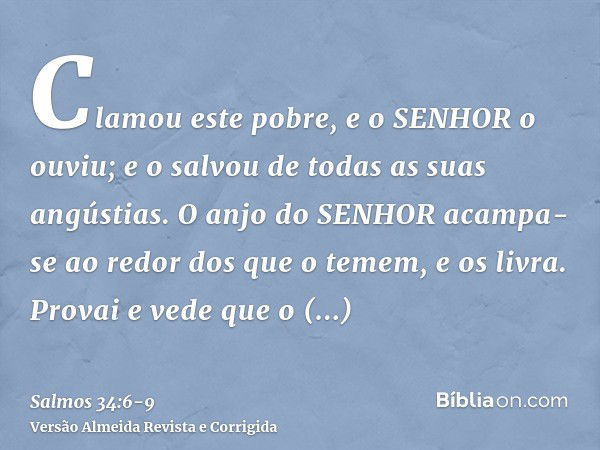 Clamou este pobre, e o SENHOR o ouviu; e o salvou de todas as suas angústias.O anjo do SENHOR acampa-se ao redor dos que o temem, e os livra.Provai e vede que o