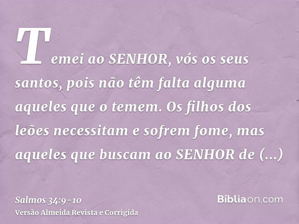 Temei ao SENHOR, vós os seus santos, pois não têm falta alguma aqueles que o temem.Os filhos dos leões necessitam e sofrem fome, mas aqueles que buscam ao SENHO