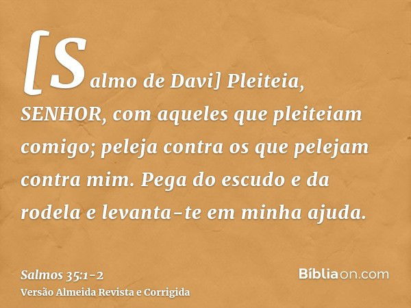 [Salmo de Davi] Pleiteia, SENHOR, com aqueles que pleiteiam comigo; peleja contra os que pelejam contra mim.Pega do escudo e da rodela e levanta-te em minha aju