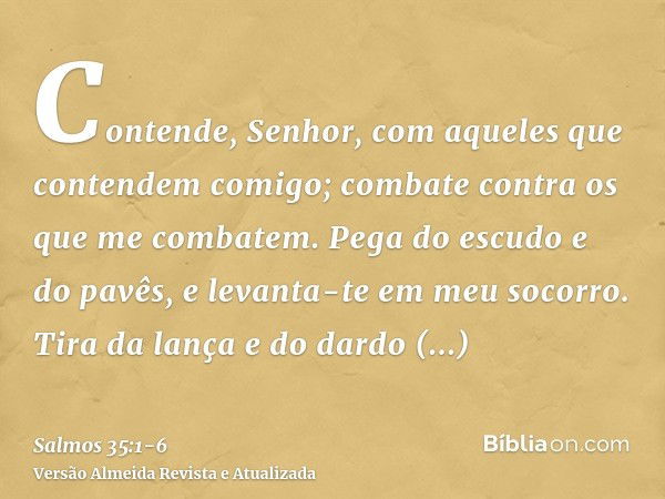 Contende, Senhor, com aqueles que contendem comigo; combate contra os que me combatem.Pega do escudo e do pavês, e levanta-te em meu socorro.Tira da lança e do 