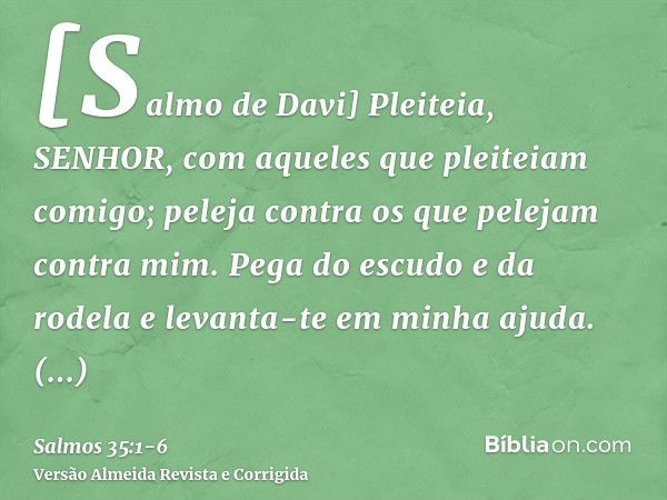 [Salmo de Davi] Pleiteia, SENHOR, com aqueles que pleiteiam comigo; peleja contra os que pelejam contra mim.Pega do escudo e da rodela e levanta-te em minha aju