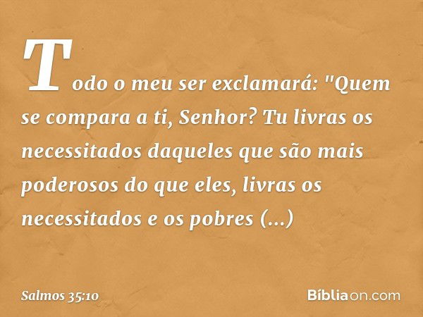 Todo o meu ser exclamará:
"Quem se compara a ti, Senhor?
Tu livras os necessitados daqueles que são
mais poderosos do que eles,
livras os necessitados e os pobr