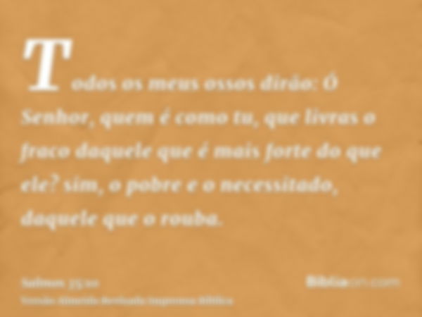 Todos os meus ossos dirão: Ó Senhor, quem é como tu, que livras o fraco daquele que é mais forte do que ele? sim, o pobre e o necessitado, daquele que o rouba.