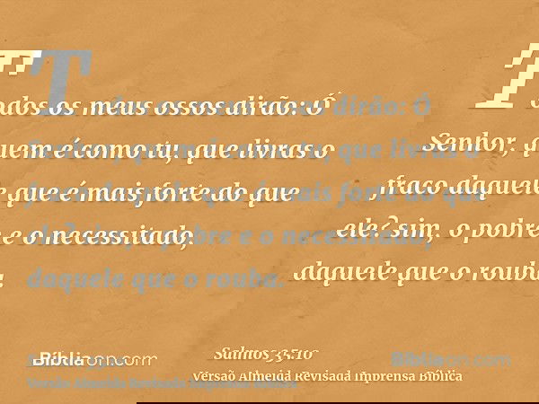 Todos os meus ossos dirão: Ó Senhor, quem é como tu, que livras o fraco daquele que é mais forte do que ele? sim, o pobre e o necessitado, daquele que o rouba.