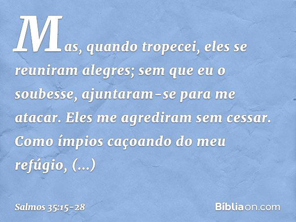 Mas, quando tropecei,
eles se reuniram alegres;
sem que eu o soubesse,
ajuntaram-se para me atacar.
Eles me agrediram sem cessar. Como ímpios caçoando do meu re