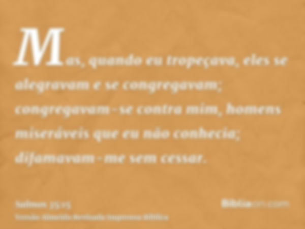 Mas, quando eu tropeçava, eles se alegravam e se congregavam; congregavam-se contra mim, homens miseráveis que eu não conhecia; difamavam-me sem cessar.