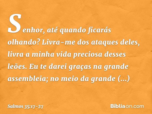 Senhor, até quando ficarás olhando?
Livra-me dos ataques deles,
livra a minha vida preciosa desses leões. Eu te darei graças na grande assembleia;
no meio da gr