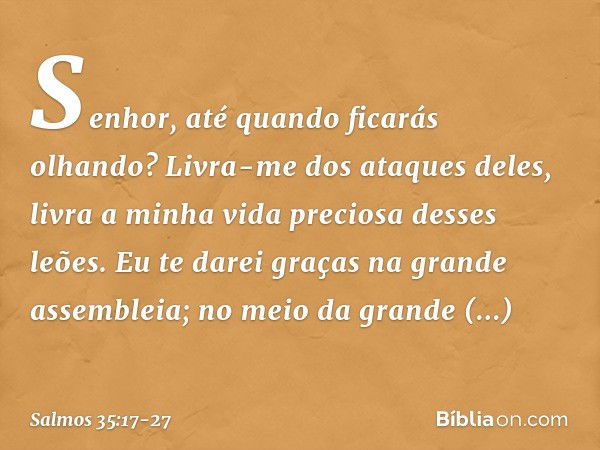 Senhor, até quando ficarás olhando?
Livra-me dos ataques deles,
livra a minha vida preciosa desses leões. Eu te darei graças na grande assembleia;
no meio da gr