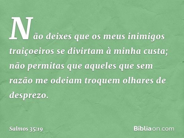 Não deixes que os meus inimigos traiçoeiros
se divirtam à minha custa;
não permitas que aqueles
que sem razão me odeiam
troquem olhares de desprezo. -- Salmo 35