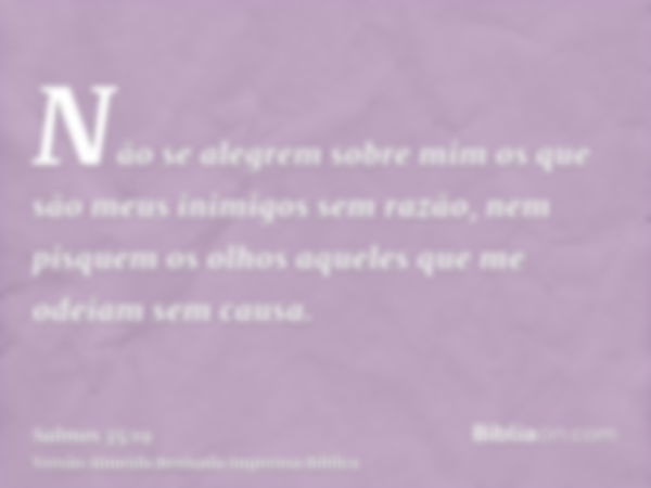 Não se alegrem sobre mim os que são meus inimigos sem razão, nem pisquem os olhos aqueles que me odeiam sem causa.