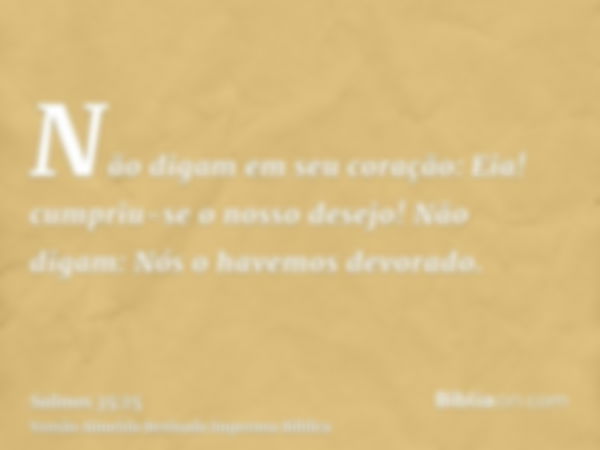 Não digam em seu coração: Eia! cumpriu-se o nosso desejo! Não digam: Nós o havemos devorado.