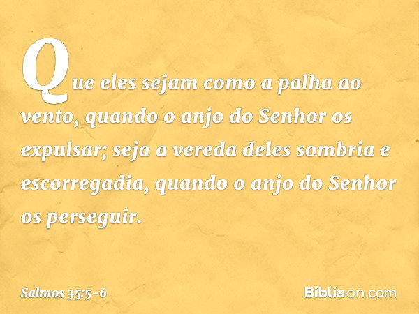 Que eles sejam como a palha ao vento,
quando o anjo do Senhor os expulsar; seja a vereda deles sombria e escorregadia,
quando o anjo do Senhor os perseguir. -- 