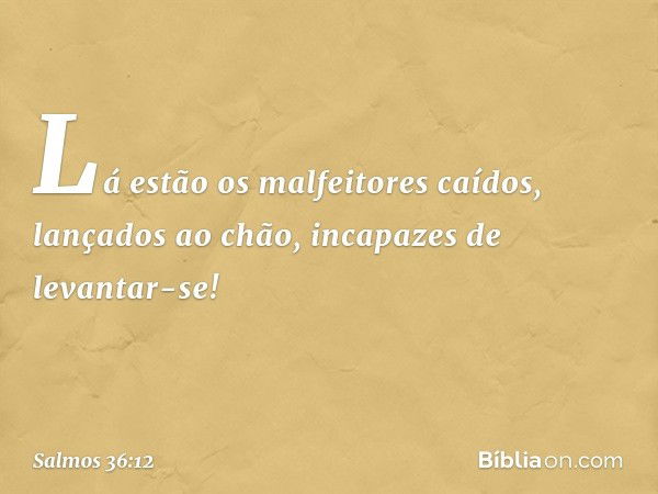 Lá estão os malfeitores caídos,
lançados ao chão, incapazes de levantar-se! -- Salmo 36:12