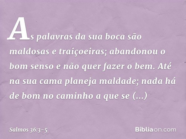 As palavras da sua boca
são maldosas e traiçoeiras;
abandonou o bom senso e não quer fazer o bem. Até na sua cama planeja maldade;
nada há de bom no caminho a q