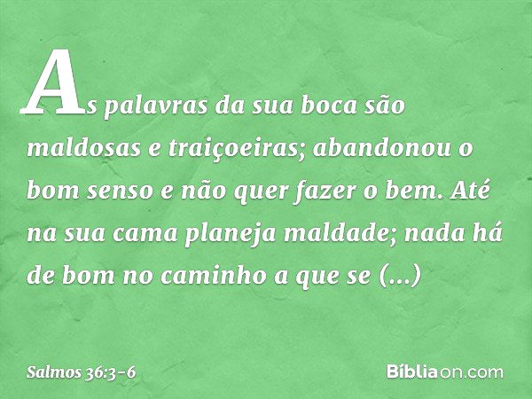 As palavras da sua boca
são maldosas e traiçoeiras;
abandonou o bom senso e não quer fazer o bem. Até na sua cama planeja maldade;
nada há de bom no caminho a q