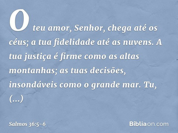 O teu amor, Senhor, chega até os céus;
a tua fidelidade até as nuvens. A tua justiça é firme como as altas montanhas;
as tuas decisões, insondáveis como o grand