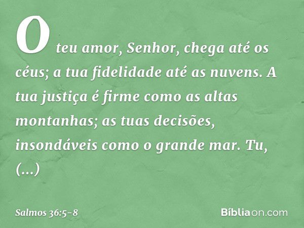 O teu amor, Senhor, chega até os céus;
a tua fidelidade até as nuvens. A tua justiça é firme como as altas montanhas;
as tuas decisões, insondáveis como o grand