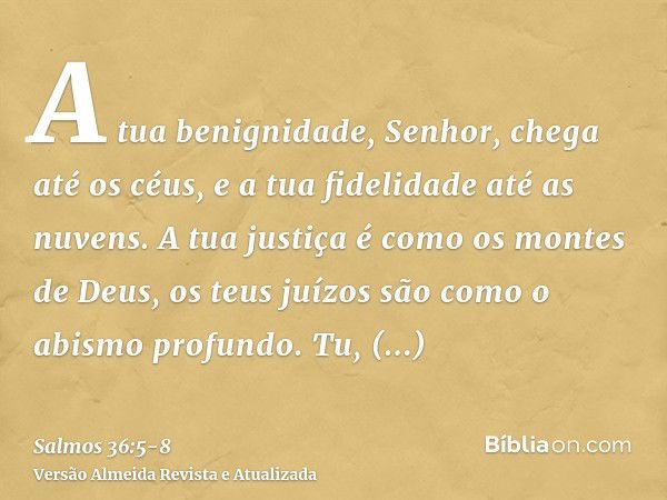 A tua benignidade, Senhor, chega até os céus, e a tua fidelidade até as nuvens.A tua justiça é como os montes de Deus, os teus juízos são como o abismo profundo