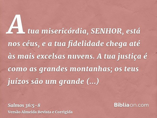 A tua misericórdia, SENHOR, está nos céus, e a tua fidelidade chega até às mais excelsas nuvens.A tua justiça é como as grandes montanhas; os teus juízos são um