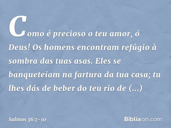 Como é precioso o teu amor, ó Deus!
Os homens encontram
refúgio à sombra das tuas asas. Eles se banqueteiam na fartura da tua casa;
tu lhes dás de beber do teu 