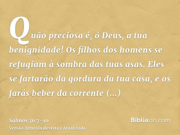 Quão preciosa é, ó Deus, a tua benignidade! Os filhos dos homens se refugiam à sombra das tuas asas.Eles se fartarão da gordura da tua casa, e os farás beber da