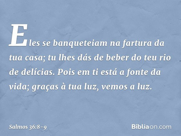 Eles se banqueteiam na fartura da tua casa;
tu lhes dás de beber do teu rio de delícias. Pois em ti está a fonte da vida;
graças à tua luz, vemos a luz. -- Salm