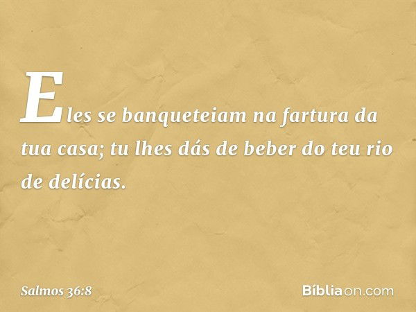 Eles se banqueteiam na fartura da tua casa;
tu lhes dás de beber do teu rio de delícias. -- Salmo 36:8