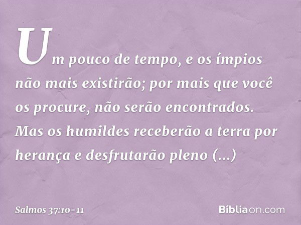 Um pouco de tempo,
e os ímpios não mais existirão;
por mais que você os procure, não serão encontrados. Mas os humildes receberão a terra por herança
e desfruta