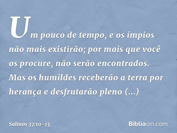 Um pouco de tempo,
e os ímpios não mais existirão;
por mais que você os procure, não serão encontrados. Mas os humildes receberão a terra por herança
e desfruta