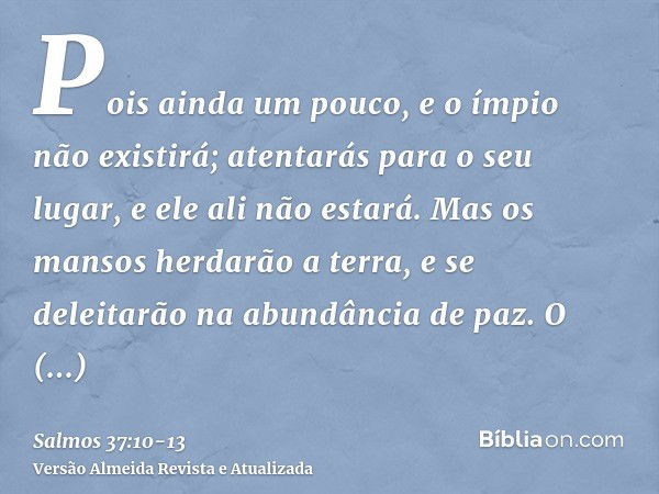 Pois ainda um pouco, e o ímpio não existirá; atentarás para o seu lugar, e ele ali não estará.Mas os mansos herdarão a terra, e se deleitarão na abundância de p