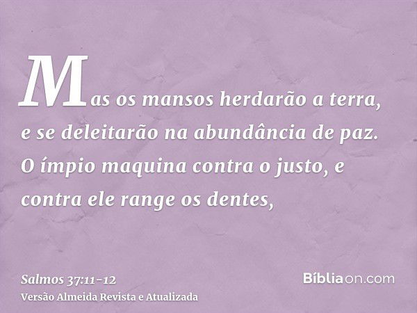 Mas os mansos herdarão a terra, e se deleitarão na abundância de paz.O ímpio maquina contra o justo, e contra ele range os dentes,