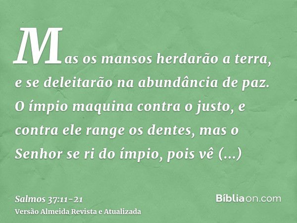 Mas os mansos herdarão a terra, e se deleitarão na abundância de paz.O ímpio maquina contra o justo, e contra ele range os dentes,mas o Senhor se ri do ímpio, p