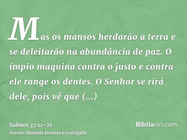 Mas os mansos herdarão a terra e se deleitarão na abundância de paz.O ímpio maquina contra o justo e contra ele range os dentes.O Senhor se rirá dele, pois vê q